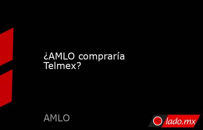 ¿AMLO compraría Telmex?. Noticias en tiempo real