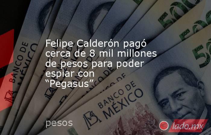 Felipe Calderón pagó cerca de 8 mil millones de pesos para poder espiar con “Pegasus”. Noticias en tiempo real