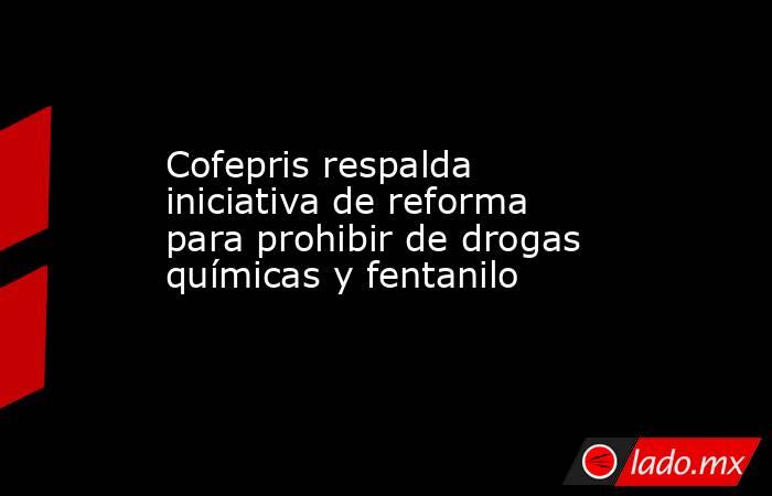 Cofepris respalda iniciativa de reforma para prohibir de drogas químicas y fentanilo. Noticias en tiempo real