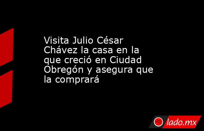 Visita Julio César Chávez la casa en la que creció en Ciudad Obregón y asegura que la comprará. Noticias en tiempo real