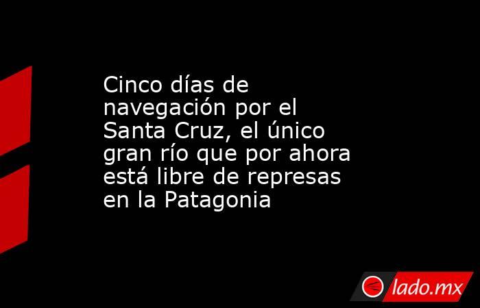 Cinco días de navegación por el Santa Cruz, el único gran río que por ahora está libre de represas en la Patagonia. Noticias en tiempo real