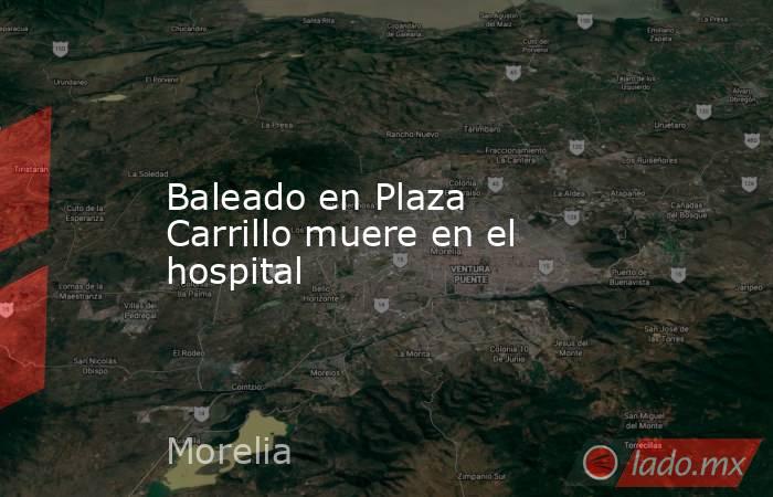 Baleado en Plaza Carrillo muere en el hospital. Noticias en tiempo real