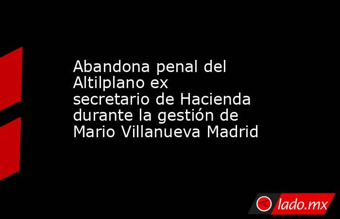 Abandona penal del Altilplano ex secretario de Hacienda durante la gestión de Mario Villanueva Madrid. Noticias en tiempo real