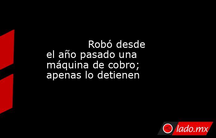             Robó desde el año pasado una máquina de cobro; apenas lo detienen            . Noticias en tiempo real