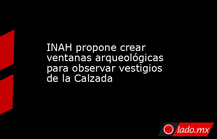 INAH propone crear ventanas arqueológicas para observar vestigios de la Calzada. Noticias en tiempo real