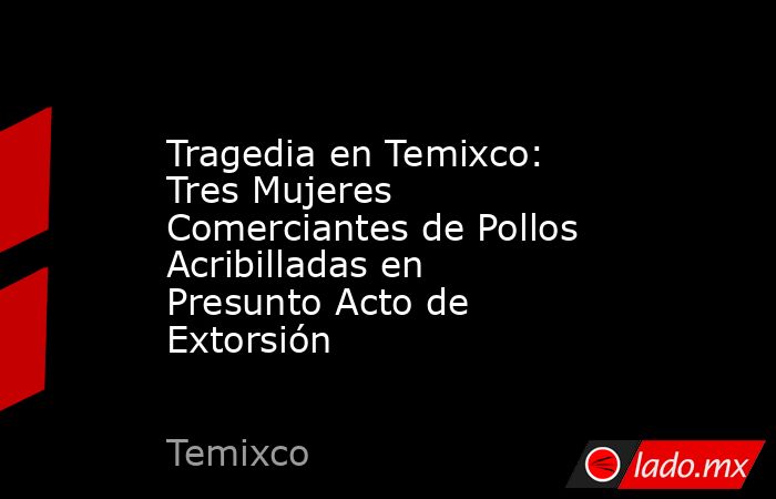 Tragedia en Temixco: Tres Mujeres Comerciantes de Pollos Acribilladas en Presunto Acto de Extorsión. Noticias en tiempo real