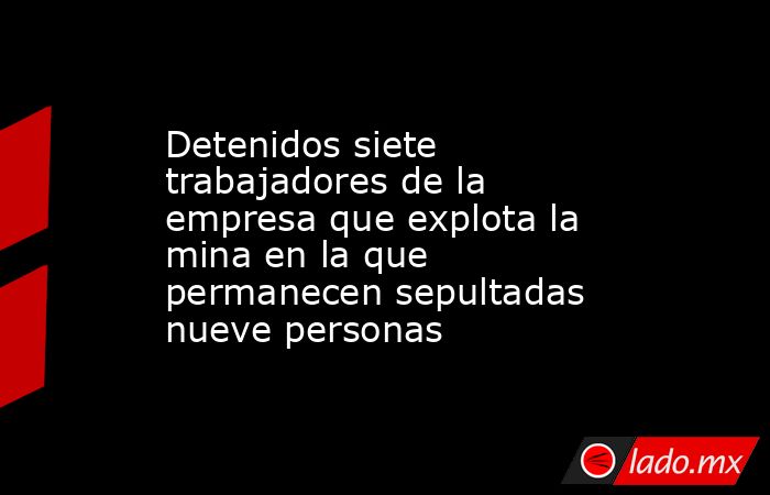 Detenidos siete trabajadores de la empresa que explota la mina en la que permanecen sepultadas nueve personas. Noticias en tiempo real