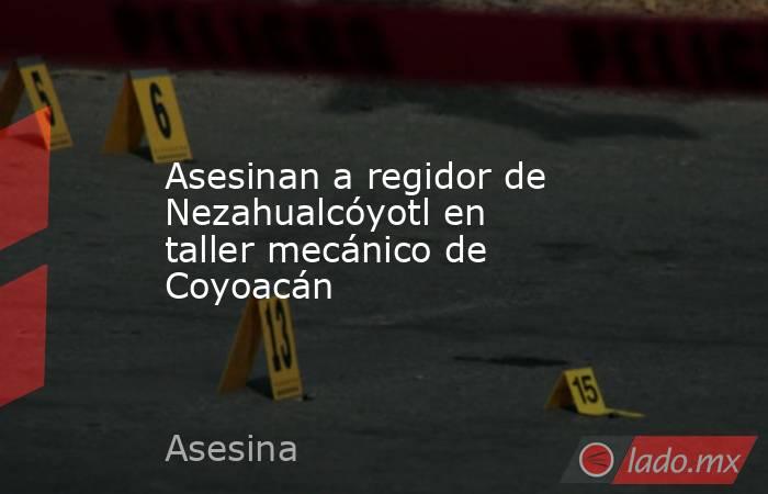Asesinan a regidor de Nezahualcóyotl en taller mecánico de Coyoacán. Noticias en tiempo real