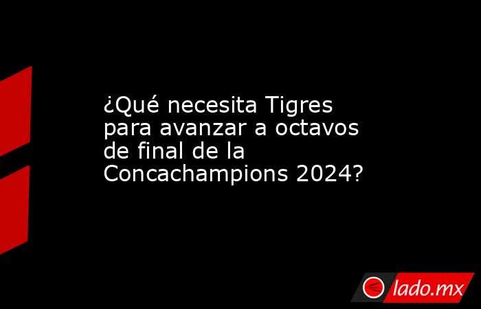 ¿Qué necesita Tigres para avanzar a octavos de final de la Concachampions 2024?. Noticias en tiempo real
