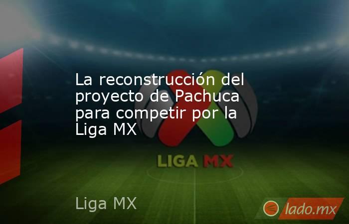 La reconstrucción del proyecto de Pachuca para competir por la Liga MX. Noticias en tiempo real