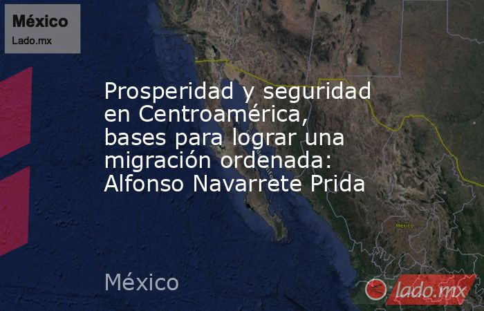 Prosperidad y seguridad en Centroamérica, bases para lograr una migración ordenada: Alfonso Navarrete Prida. Noticias en tiempo real