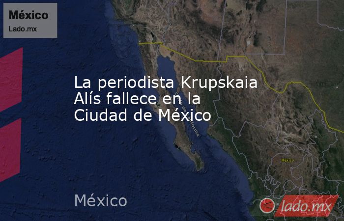 La periodista Krupskaia Alís fallece en la Ciudad de México. Noticias en tiempo real
