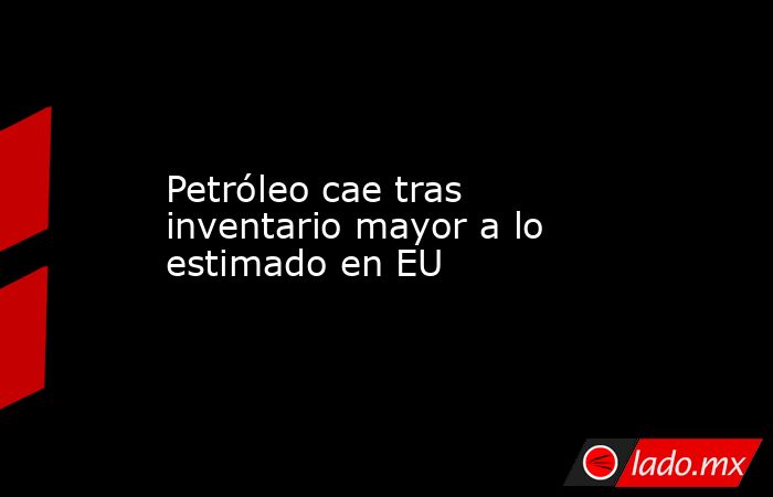 Petróleo cae tras inventario mayor a lo estimado en EU. Noticias en tiempo real