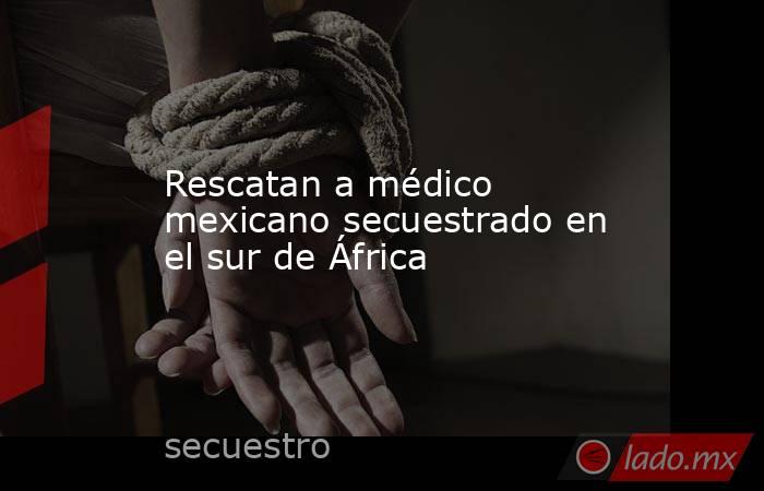 Rescatan a médico mexicano secuestrado en el sur de África. Noticias en tiempo real