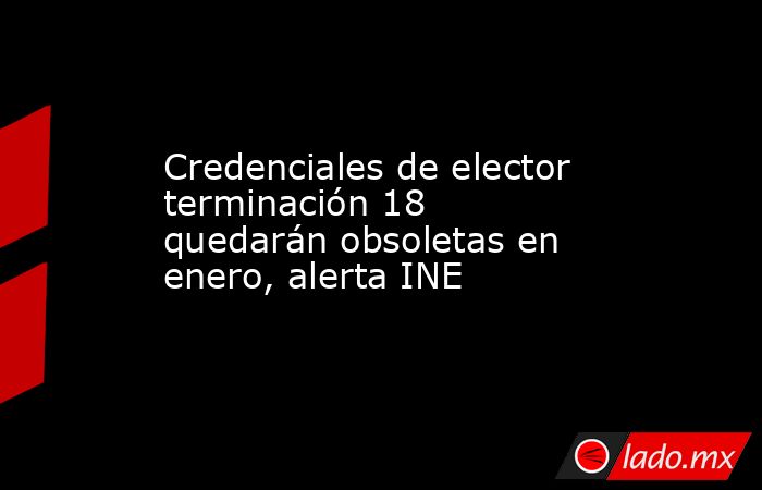 Credenciales de elector terminación 18 quedarán obsoletas en enero, alerta INE. Noticias en tiempo real