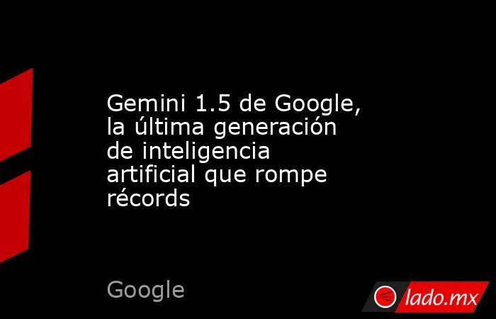 Gemini 1.5 de Google, la última generación de inteligencia artificial que rompe récords. Noticias en tiempo real