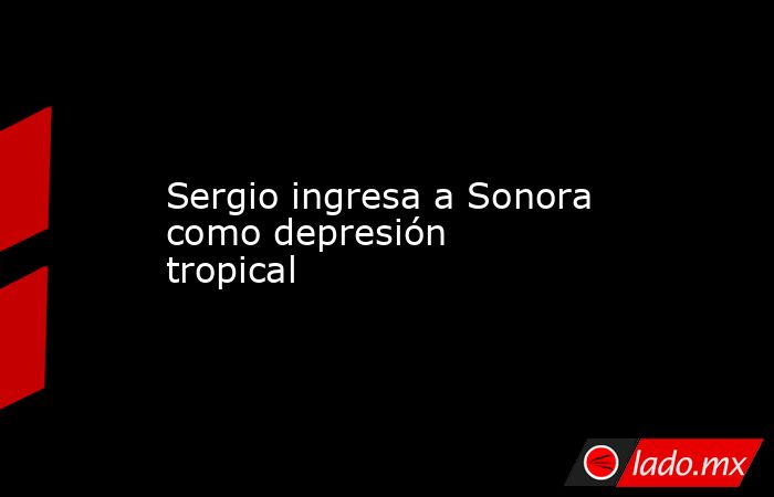 Sergio ingresa a Sonora como depresión tropical. Noticias en tiempo real
