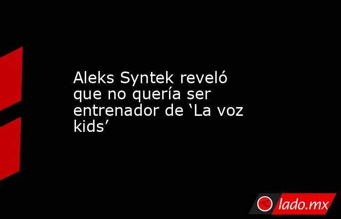 Aleks Syntek reveló que no quería ser entrenador de ‘La voz kids’. Noticias en tiempo real