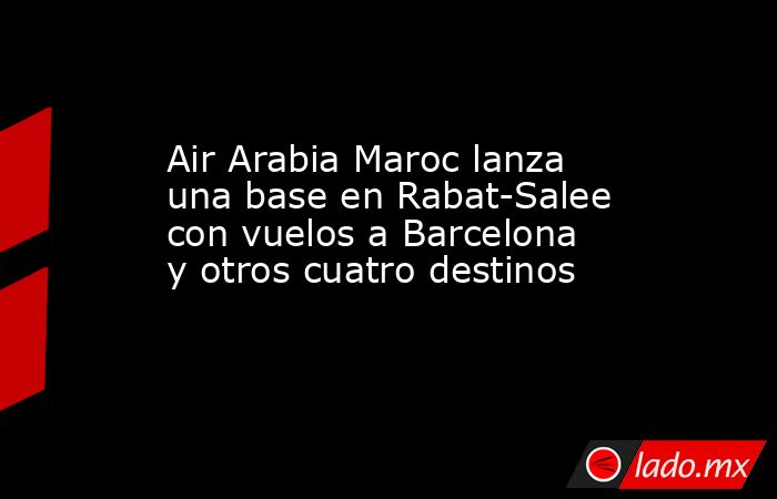 Air Arabia Maroc lanza una base en Rabat-Salee con vuelos a Barcelona y otros cuatro destinos. Noticias en tiempo real