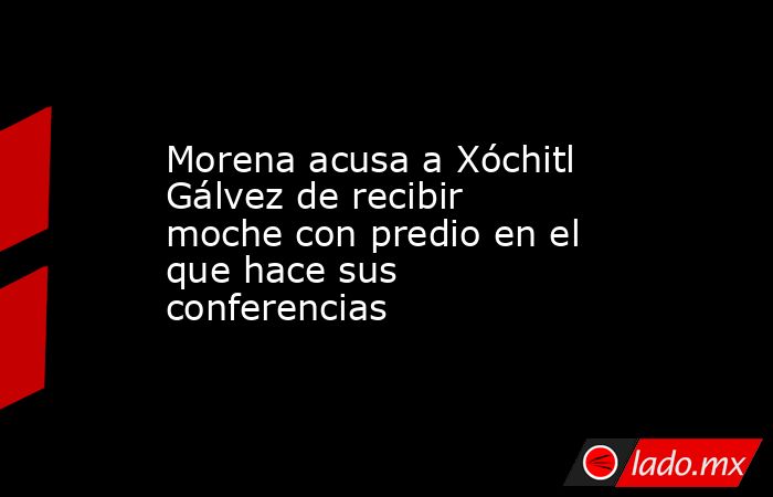 Morena acusa a Xóchitl Gálvez de recibir moche con predio en el que hace sus conferencias. Noticias en tiempo real