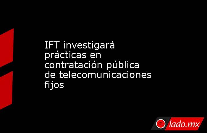 IFT investigará prácticas en contratación pública de telecomunicaciones fijos. Noticias en tiempo real