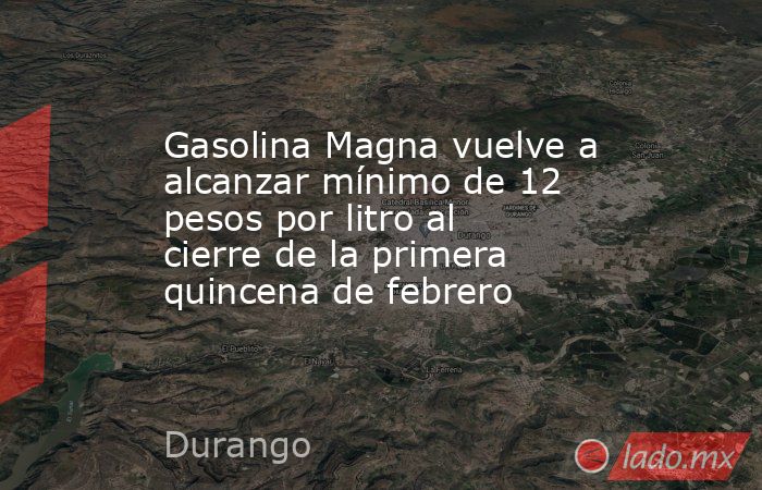 Gasolina Magna vuelve a alcanzar mínimo de 12 pesos por litro al cierre de la primera quincena de febrero. Noticias en tiempo real