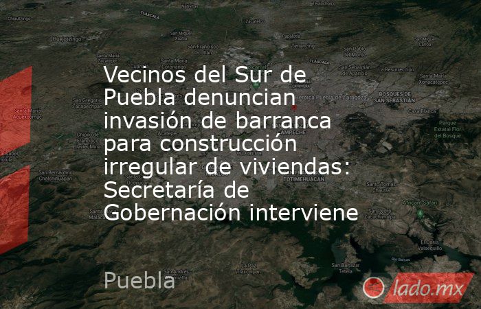 Vecinos del Sur de Puebla denuncian invasión de barranca para construcción irregular de viviendas: Secretaría de Gobernación interviene. Noticias en tiempo real
