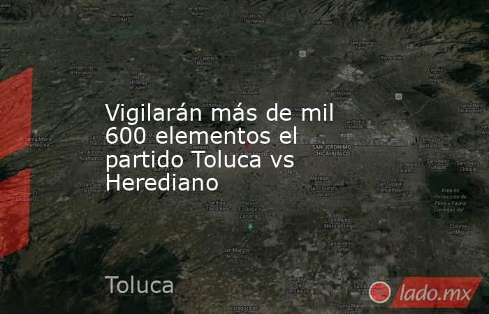 Vigilarán más de mil 600 elementos el partido Toluca vs Herediano . Noticias en tiempo real