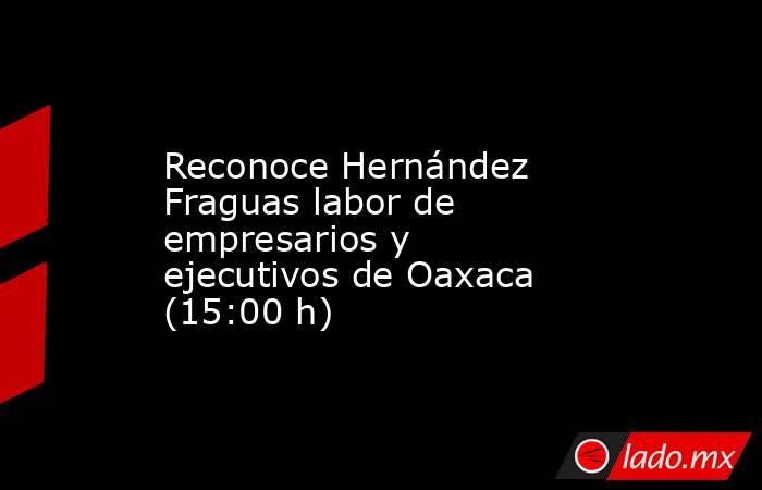 Reconoce Hernández Fraguas labor de empresarios y ejecutivos de Oaxaca (15:00 h). Noticias en tiempo real