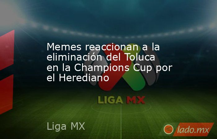 Memes reaccionan a la eliminación del Toluca en la Champions Cup por el Herediano. Noticias en tiempo real