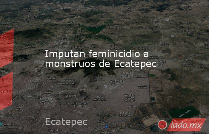 Imputan feminicidio a monstruos de Ecatepec. Noticias en tiempo real