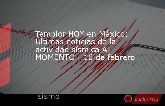 Temblor HOY en México: Últimas noticias de la actividad sísmica AL MOMENTO | 16 de febrero. Noticias en tiempo real