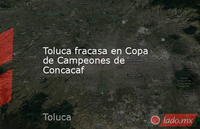 Toluca fracasa en Copa de Campeones de Concacaf. Noticias en tiempo real