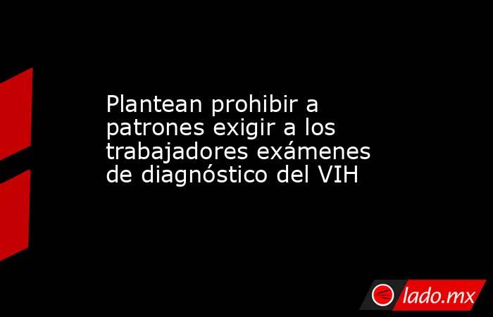 Plantean prohibir a patrones exigir a los trabajadores exámenes de diagnóstico del VIH. Noticias en tiempo real