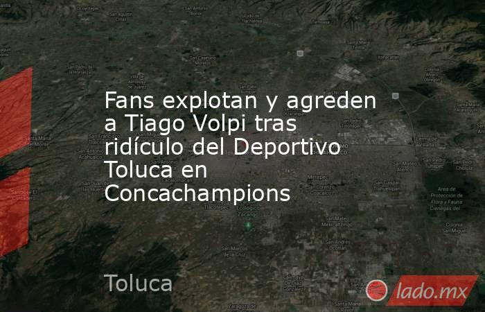 Fans explotan y agreden a Tiago Volpi tras ridículo del Deportivo Toluca en Concachampions. Noticias en tiempo real