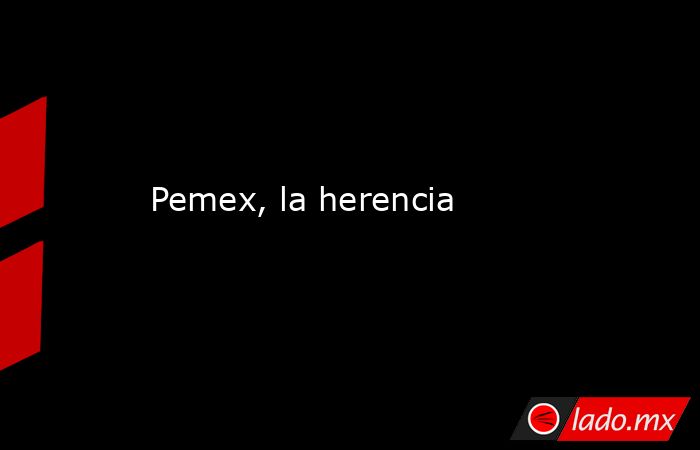 Pemex, la herencia. Noticias en tiempo real