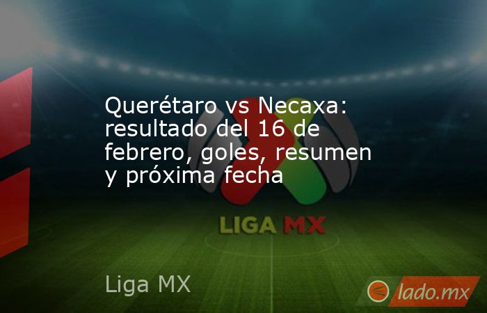 Querétaro vs Necaxa: resultado del 16 de febrero, goles, resumen y próxima fecha. Noticias en tiempo real