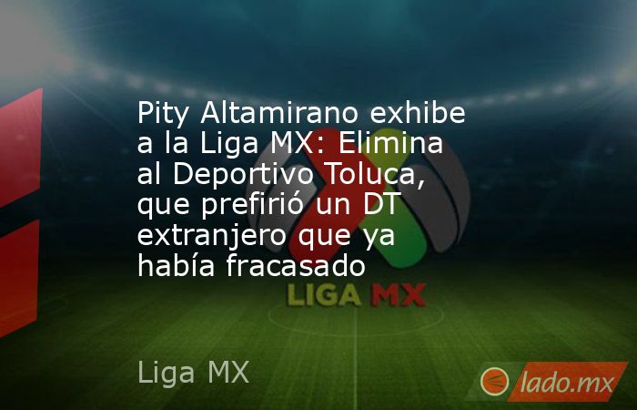 Pity Altamirano exhibe a la Liga MX: Elimina al Deportivo Toluca, que prefirió un DT extranjero que ya había fracasado. Noticias en tiempo real