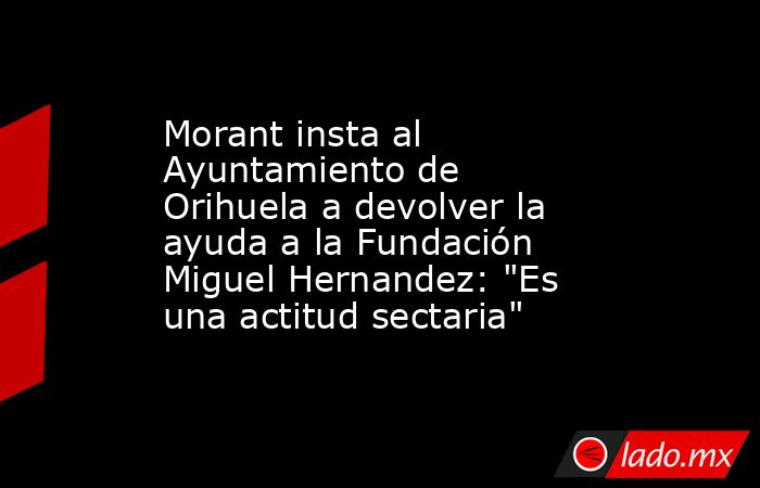 Morant insta al Ayuntamiento de Orihuela a devolver la ayuda a la Fundación Miguel Hernandez: 