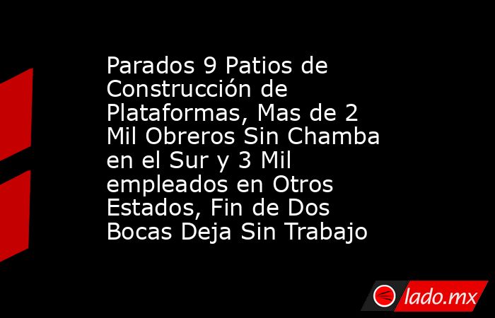 Parados 9 Patios de Construcción de Plataformas, Mas de 2 Mil Obreros Sin Chamba en el Sur y 3 Mil empleados en Otros Estados, Fin de Dos Bocas Deja Sin Trabajo. Noticias en tiempo real