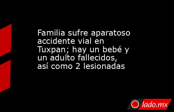 Familia sufre aparatoso accidente vial en Tuxpan; hay un bebé y un adulto fallecidos, así como 2 lesionadas. Noticias en tiempo real