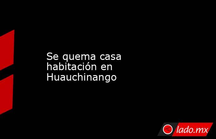 Se quema casa habitación en Huauchinango. Noticias en tiempo real