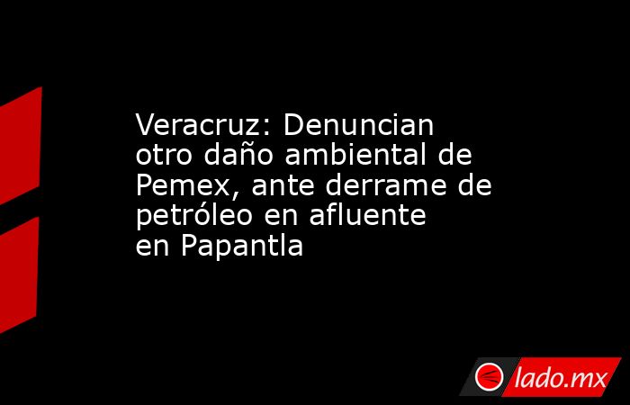 Veracruz: Denuncian otro daño ambiental de Pemex, ante derrame de petróleo en afluente en Papantla. Noticias en tiempo real