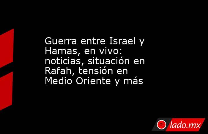 Guerra entre Israel y Hamas, en vivo: noticias, situación en Rafah, tensión en Medio Oriente y más. Noticias en tiempo real
