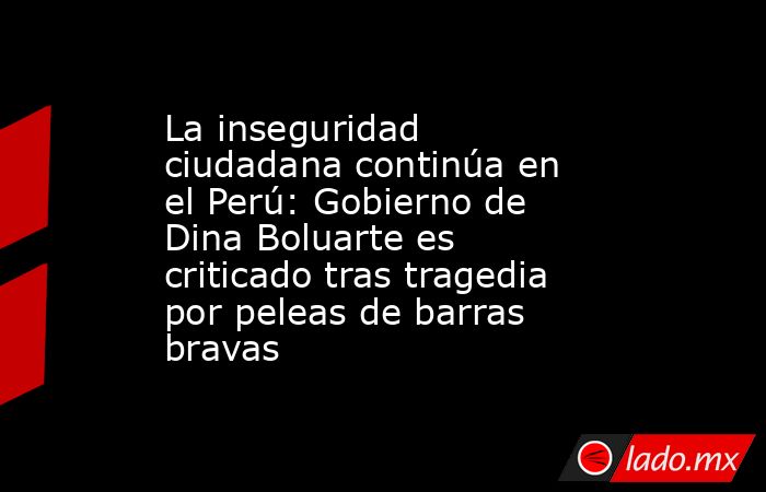 La inseguridad ciudadana continúa en el Perú: Gobierno de Dina Boluarte es criticado tras tragedia por peleas de barras bravas. Noticias en tiempo real