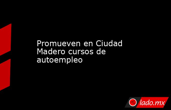 Promueven en Ciudad Madero cursos de autoempleo. Noticias en tiempo real