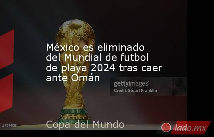 México es eliminado del Mundial de futbol de playa 2024 tras caer ante Omán. Noticias en tiempo real