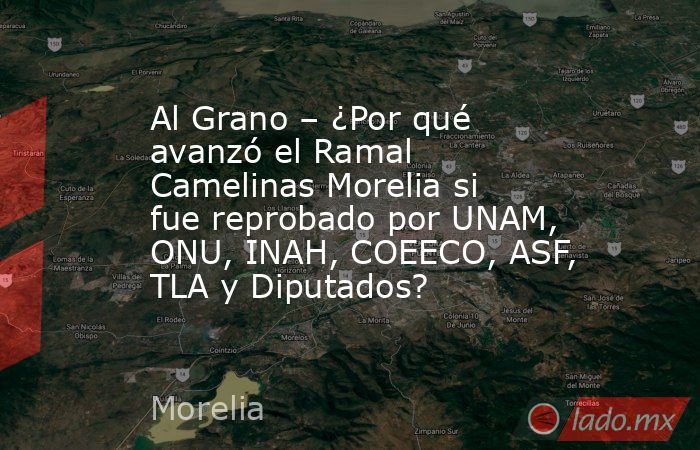Al Grano – ¿Por qué avanzó el Ramal Camelinas Morelia si fue reprobado por UNAM, ONU, INAH, COEECO, ASF, TLA y Diputados?. Noticias en tiempo real