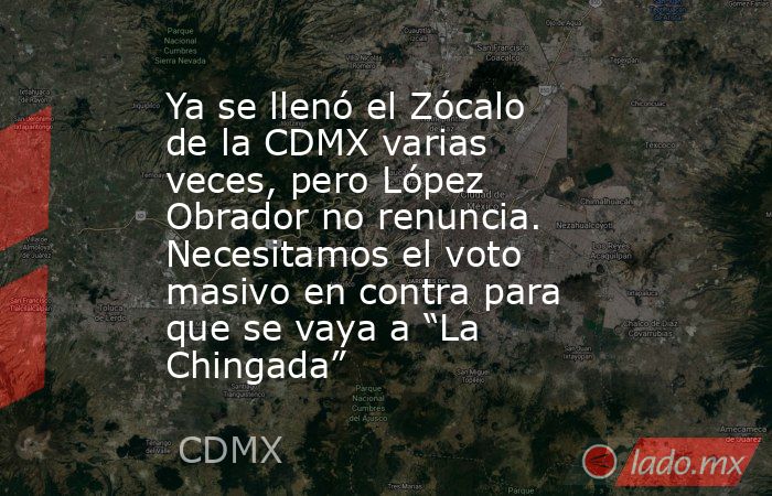 Ya se llenó el Zócalo de la CDMX varias veces, pero López Obrador no renuncia. Necesitamos el voto masivo en contra para que se vaya a “La Chingada”. Noticias en tiempo real