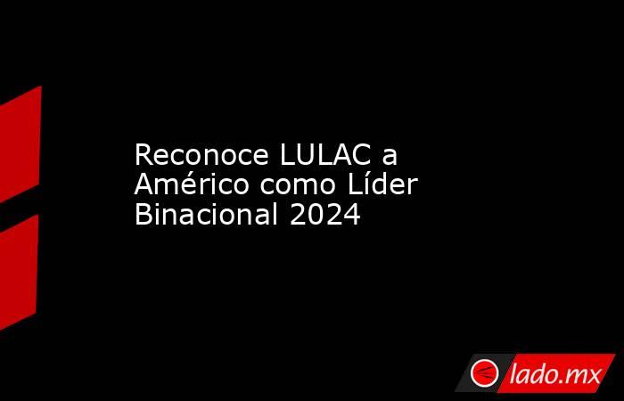 Reconoce LULAC a Américo como Líder Binacional 2024. Noticias en tiempo real